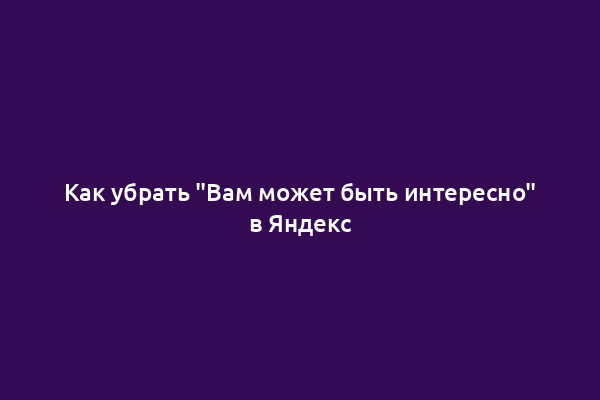 Как убрать "Вам может быть интересно" в Яндекс