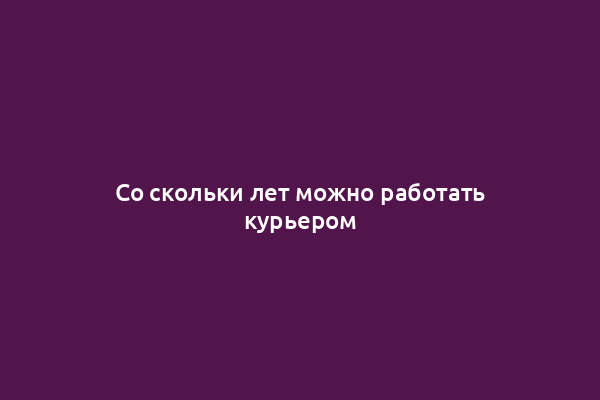 Со скольки лет можно работать курьером