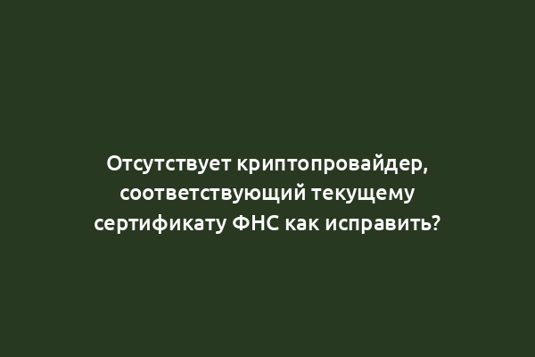 Отсутствует криптопровайдер, соответствующий текущему сертификату ФНС как исправить?