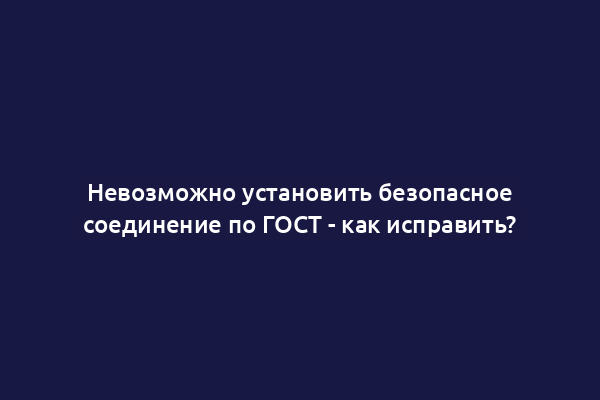 Невозможно установить безопасное соединение по ГОСТ - как исправить?