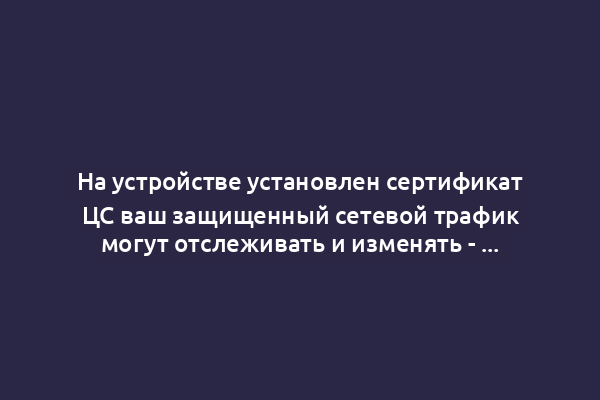 На устройстве установлен сертификат ЦС ваш защищенный сетевой трафик могут отслеживать и изменять - что это значит?