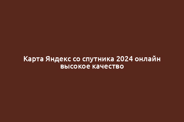 Карта Яндекс со спутника 2024 онлайн высокое качество