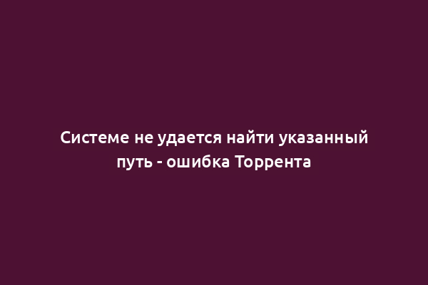 Системе не удается найти указанный путь - ошибка Торрента