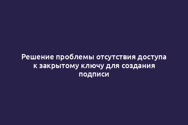 Решение проблемы отсутствия доступа к закрытому ключу для создания подписи