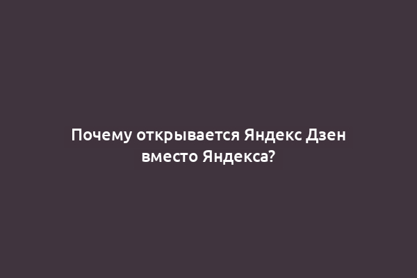 Почему открывается Яндекс Дзен вместо Яндекса?