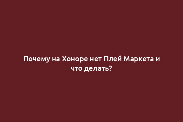 Почему на Хоноре нет Плей Маркета и что делать?