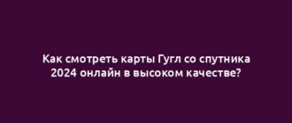 Как смотреть карты Гугл со спутника 2024 онлайн в высоком качестве?