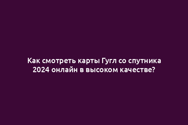Как смотреть карты Гугл со спутника 2024 онлайн в высоком качестве?
