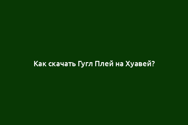 Как скачать Гугл Плей на Хуавей?
