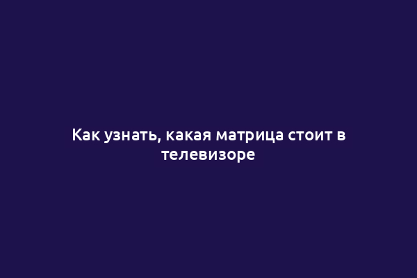 Как узнать, какая матрица стоит в телевизоре