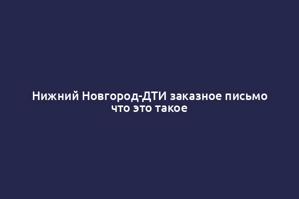Нижний Новгород-ДТИ заказное письмо что это такое