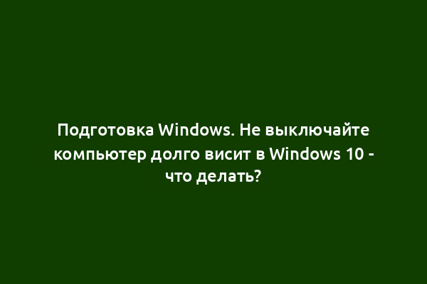Подготовка Windows. Не выключайте компьютер долго висит в Windows 10 - что делать?
