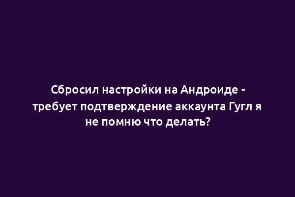 Сбросил настройки на Андроиде - требует подтверждение аккаунта Гугл я не помню что делать?