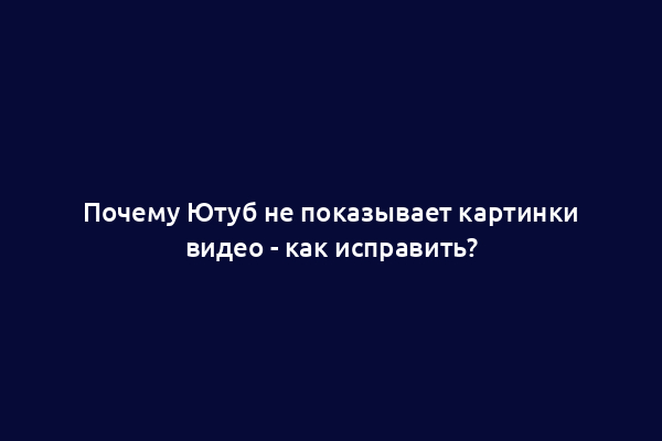 Почему Ютуб не показывает картинки видео - как исправить?