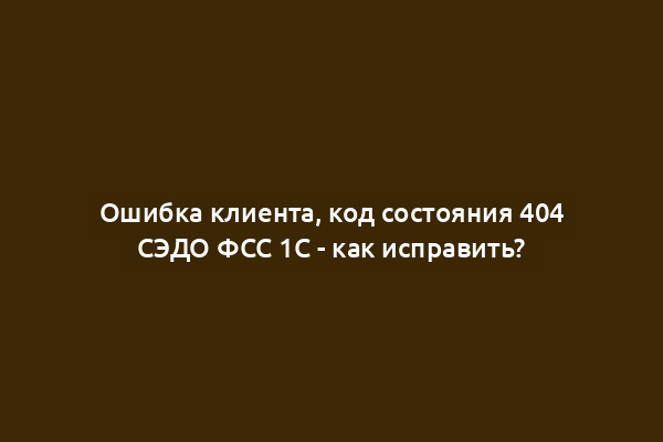 Ошибка клиента, код состояния 404 СЭДО ФСС 1С - как исправить?