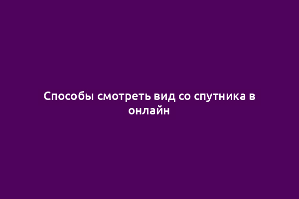 Способы смотреть вид со спутника в онлайн