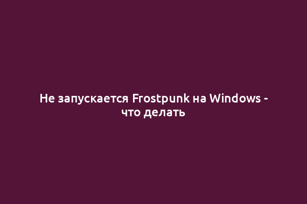 Не запускается Frostpunk на Windows - что делать