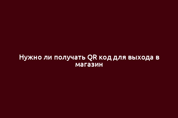 Нужно ли получать QR код для выхода в магазин