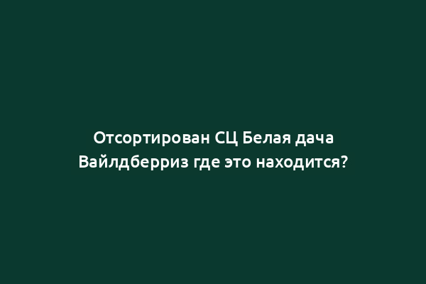 Отсортирован СЦ Белая дача Вайлдберриз где это находится?