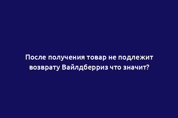После получения товар не подлежит возврату Вайлдберриз что значит?