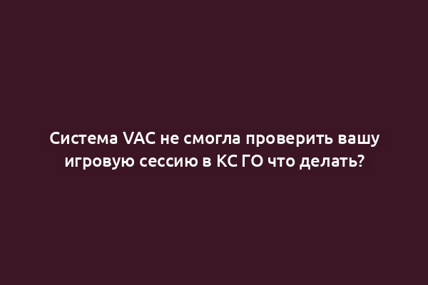 Система VAC не смогла проверить вашу игровую сессию в КС ГО что делать?