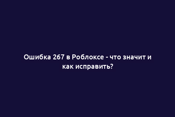 Ошибка 267 в Роблоксе - что значит и как исправить?