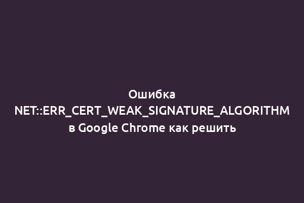 Ошибка NET::ERR_CERT_WEAK_SIGNATURE_ALGORITHM в Google Chrome как решить