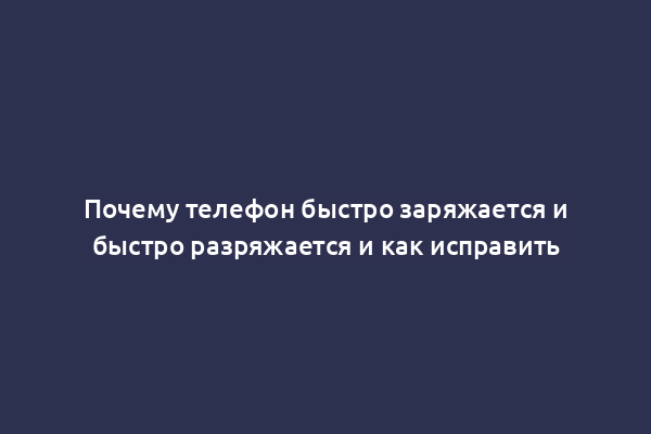 Почему телефон быстро заряжается и быстро разряжается и как исправить