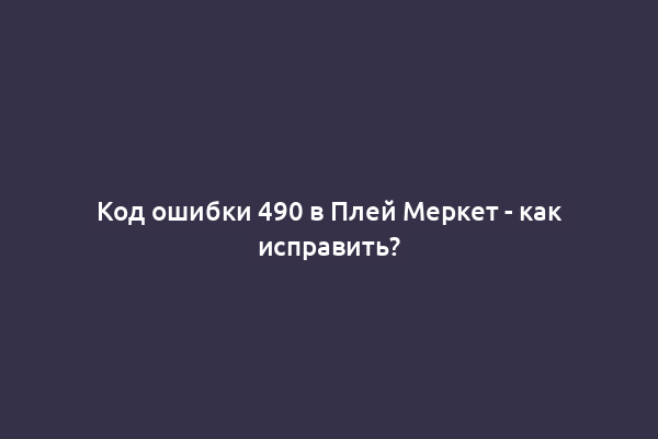 Код ошибки 490 в Плей Меркет - как исправить?