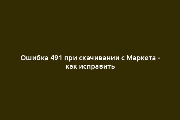 Ошибка 491 при скачивании с Маркета - как исправить