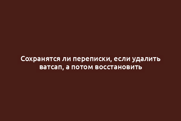 Сохранятся ли переписки, если удалить ватсап, а потом восстановить