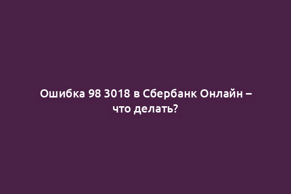 Ошибка 98 3018 в Сбербанк Онлайн – что делать?