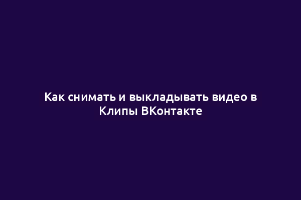 Как снимать и выкладывать видео в Клипы ВКонтакте