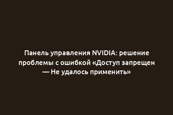 Панель управления NVIDIA: решение проблемы с ошибкой «Доступ запрещен — Не удалось применить»