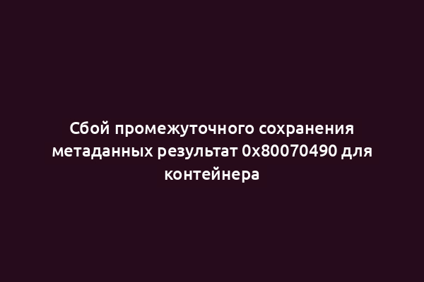 Сбой промежуточного сохранения метаданных результат 0x80070490 для контейнера