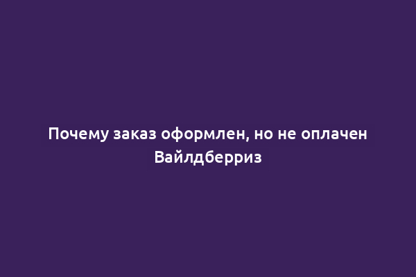Почему заказ оформлен, но не оплачен Вайлдберриз