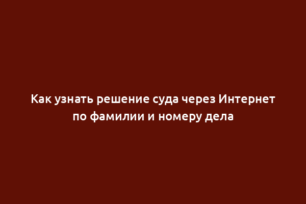 Как узнать решение суда через Интернет по фамилии и номеру дела