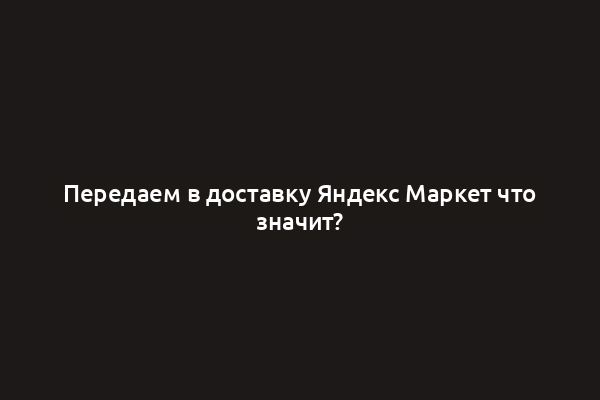 Передаем в доставку Яндекс Маркет что значит?