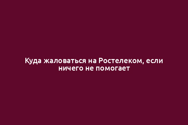 Куда жаловаться на Ростелеком, если ничего не помогает