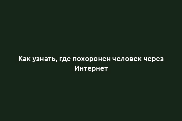 Как узнать, где похоронен человек через Интернет