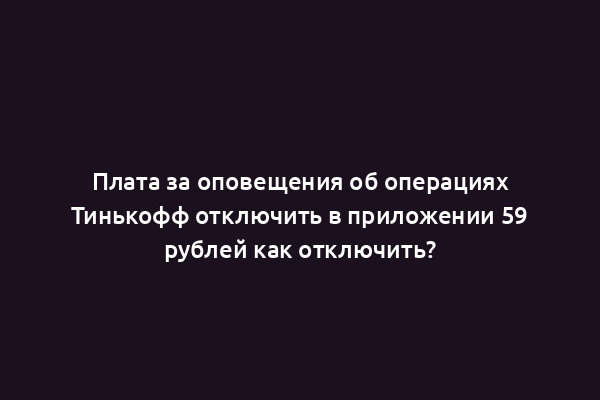 Плата за оповещения об операциях Тинькофф отключить в приложении 59 рублей как отключить?