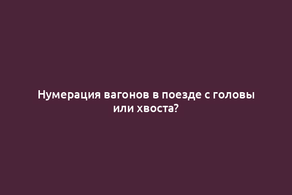 Нумерация вагонов в поезде с головы или хвоста?