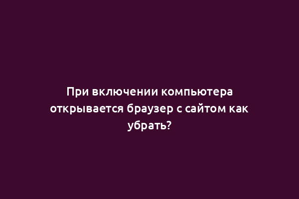 При включении компьютера открывается браузер с сайтом как убрать?