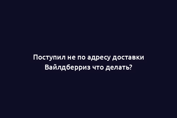Поступил не по адресу доставки Вайлдберриз что делать?