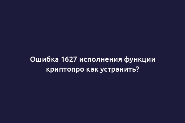 Ошибка 1627 исполнения функции криптопро как устранить?