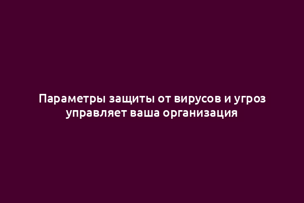 Параметры защиты от вирусов и угроз управляет ваша организация