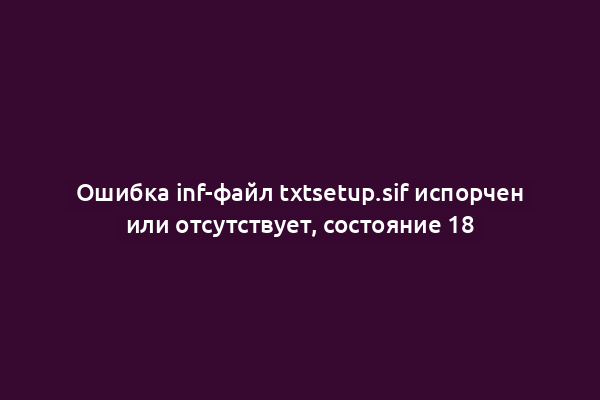 Ошибка inf-файл txtsetup.sif испорчен или отсутствует, состояние 18