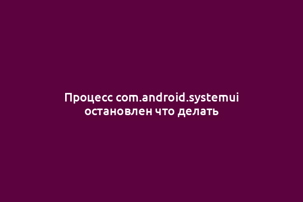 Процесс com.android.systemui остановлен что делать