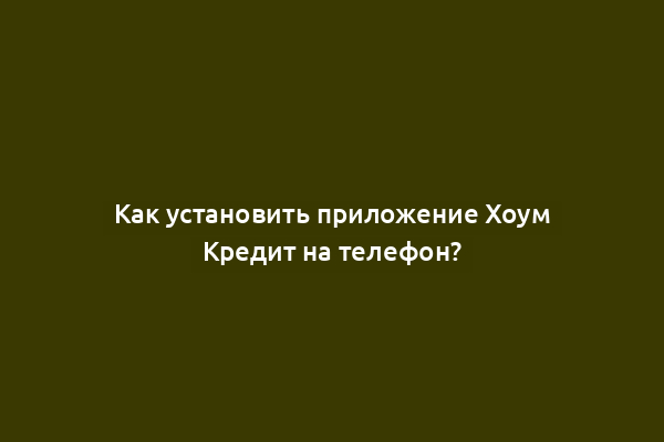 Как установить приложение Хоум Кредит на телефон?