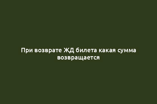 При возврате ЖД билета какая сумма возвращается